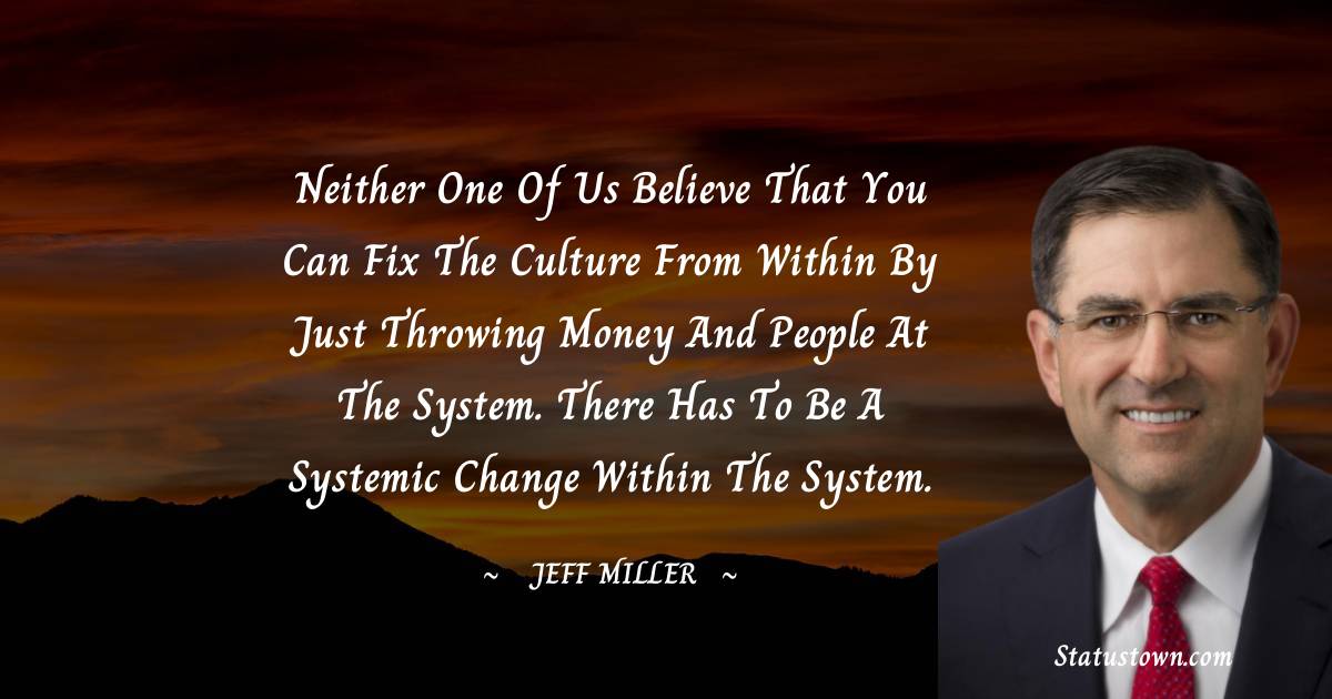 Jeff Miller Quotes - Neither one of us believe that you can fix the culture from within by just throwing money and people at the system. There has to be a systemic change within the system.